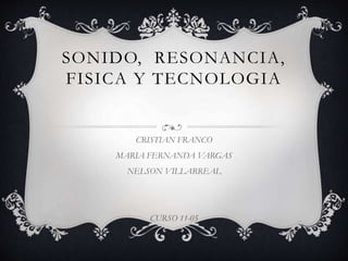 SONIDO, RESONANCIA,
FISICA Y TECNOLOGIA
CRISTIAN FRANCO
MARIA FERNANDA VARGAS
NELSON VILLARREAL
CURSO 11-05
 