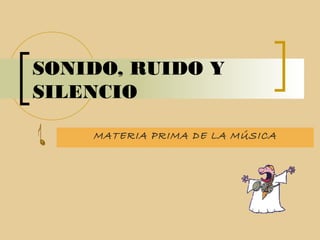 SONIDO, RUIDO Y
SILENCIO
MATERIA PRIMA DE LA MÚSICA
 