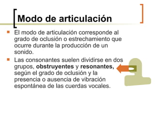Modo de articulación El modo de articulación corresponde al grado de oclusión o estrechamiento que ocurre durante la producción de un sonido.   Las consonantes suelen dividirse en dos grupos,  obstruyentes  y  resonantes,  según el grado de oclusión y la presencia o ausencia de vibración espontánea de las cuerdas vocales. 