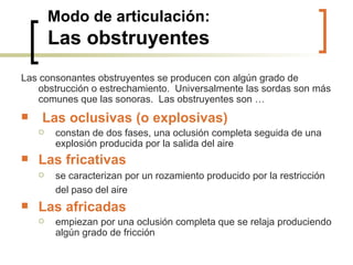 Modo de articulación: Las obstruyentes Las consonantes obstruyentes se producen con algún grado de obstrucción o estrechamiento.  Universalmente las sordas son más comunes que las sonoras.  Las obstruyentes son … Las oclusivas (o explosivas) constan de dos fases, una oclusión completa seguida de una explosión producida por la salida del aire Las fricativas se caracterizan por un rozamiento producido por la restricción del paso del aire   Las africadas empiezan por una oclusión completa que se relaja produciendo algún grado de fricción 
