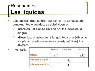 Resonantes: Las líquidas Las líquidas (todas sonoras), con características de consonantes y vocales, se subdividen en laterales  : el aire se escapa por los lados de la lengua  vibrantes : el ápice de la lengua toca una (vibrante simple) o repetidas veces (vibrante múltiple) los alvéolos Inventario: palatal alveolar dental /r/ vibrante múltiple / ɾ/ vibrante simple / ʎ/ /l/ lateral 