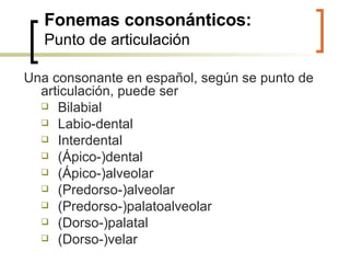 Fonemas consonánticos: Punto de articulación Una consonante en español, según se punto de articulación, puede ser   Bilabial Labio-dental Interdental  (Ápico-)dental (Ápico-)alveolar (Predorso-)alveolar (Predorso-)palatoalveolar (Dorso-)palatal  (Dorso-)velar 