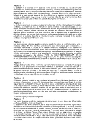 Archivo 14
La partición de el segundo sonido cardiaco ocurre cuando el cierre de una válvula semilunar
esta retrasado. Enfermedades pulmonares crónicas y filariasis (enfermedad del gusano del
corazón) puede producir la división del segundo ruido cardiaco si la hipertensión pulmonar
desarrolla y retrasa el cierre de la válvula pulmonar. La división del sonido es más prominente a
lo largo de la parte craneal izquierda del tórax. El sonido se parece a un ritmo lub-d-rup. Los
sonidos partidos están muy cerca y en una frecuencia más alta que el primer sonido. Esta
división del segundo ruido cardiaco fue grabada de un perro con filariasis.
Archivo 15
La fibrilación atrial es la consecuencia de una insuficiencia valvular mitral y otras enfermedades
cardiacas. Es encontrada más a menudo en perros machos y esta caracterizada por una
rápida, e irregular frecuencia cardiaca alrededor de 180/min. Hay murmullo cuando se presenta
y el primer y segundo sonidos cardiacos son variables en intensidad porque es variable el
grado de llenado ventricular. Una pista importante para el diagnostico es la presencia de un
déficit en el pulso; que es, cuando la frecuencia cardiaca auscultada es más rápida que el pulso
palpable en la periferia. Escucha la velocidad irregular y variable intensidad de los sonidos
cardiacos en un perro con fibrilación atrial.
Archivo 16
Las contracciones ectopicas pueden originarse desde los atrios o ventrículos como uno o
múltiples latidos. El ritmo cardiaco prevaleciente esta interrumpido por contracciones o
complejos prematuros. A causa de un llenado ventricular incompleto y una contracción
temprana, el primer sonido cardiaco ocurre prematuramente y es diferente al sonido normal. El
segundo sonido puede estar ausente si las presiones ventriculares generadas fallan en abrir las
válvulas pulmonares y aortica. Una auscultación inteligente puede diferenciar complejos
prematuros ventriculares de atriales, PERO EL ELECTROCARDIOGRAMA DA EL
DIAGNOSTICO DEFINITIVO. En la siguiente grabación, los dos golpes normales son seguidos
de una contracción prematura ventricular dando la impresión de un ritmo lub-dup; lub-dup, dup.
Archivo 17
Ráfagas de taquicardia atrial o ventricular sugieren una lesión cardiaca avanzada. De cualquier
manera el ECG proporciona el diagnóstico definitivo, la condición anormal del corazón es
primariamente sospechada durante la auscultación cardiaca. Una ráfaga repentina de golpes
de similar intensidad, duración, y frecuencia se escuchan. El ritmo más lento y normal es
abolido durante esta ráfaga de sonidos cardiacos. El próximo sonido demuestra taquicardia
ventricular paroxismal esparcida con un ritmo bajo normal.
Archivo 18
El bloqueo cardiaco, excepto el que resulta de la intoxicación con fármacos digitalicos, es una
condición infrecuente en el perro. Un bloqueo cardiaco incompleto es sugerido por la omisión
regular de una contracción ventricular. Durante la pausa un sonido bajo atrial puede ser oído.
En el bloqueo cardiaco completo, 2 ritmos independientes ocurren: un alto pero lento ritmo de
contracción ventricular predomina mientras un alto pero bajo ritmo de frecuencia atrial es
escuchado sobre el área de la válvula mitral. Escucha cuidadosamente para el sonido de la
baja frecuencia atrial que ocurre entre las altas pero bajas contracciones ventriculares en un
bloqueo cardiaco completo.
Murmullos(Soplos) Cardiacos Congenitos
Archivo 19
Los cuatro defectos congénitos cardiacos más comunes en el perro deben ser diferenciados
por la auscultación y electrocardiografía.
La persistencia del ductus arteriosus, se ve más frecuentemente en la hembra, representa la
persistencia fetal de la conexión entre la circulación pulmonar y la aorta. El murmullo, distintivo
de una conexión arteriovenosa, es referida como un murmullo mecánico porque es parecido a
el ruido de una maquina a causa de su semejanza. El murmullo ocurre continuamente a través
de la sístole y la diástole. Porque el flujo a través del ducto varía con las presiones comparadas
en el corazón izquierdo y derecho el murmullo es acentuado durante la sístole tardía. Este
distintivo continuo murmullo es mejor oído sobre el área de las válvulas mitral y tricúspide.
Escucha el ruido continuo de una persistencia de ductus grabada en la pared craneal torácica
de un perro.
 
