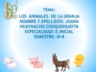 TEMA:
LOS ANIMALES DE LA GRANJA
NOMBRE Y APELLIDOS: JUANA
HUAYNACHO CHOQUEHUAYTA
ESPECIALIDAD: E.INICIAL
SEMESTRE: III-B
 