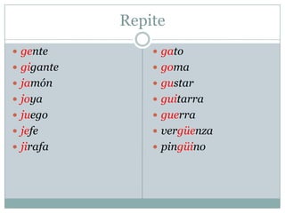 Repite
 gente
 gigante
 jamón
 joya
 juego
 jefe
 jirafa
 gato
 goma
 gustar
 guitarra
 guerra
 vergüenza
 pingüino
 