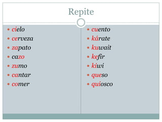 Repite
 cielo
 cerveza
 zapato
 cazo
 zumo
 cantar
 comer
 cuento
 kárate
 kuwait
 kefir
 kiwi
 queso
 quiosco
 