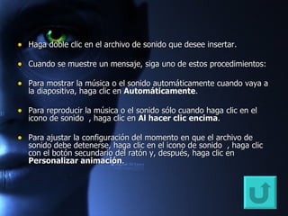 Haga doble clic en el archivo de sonido que desee insertar. Cuando se muestre un mensaje, siga uno de estos procedimientos:  Para mostrar la música o el sonido automáticamente cuando vaya a la diapositiva, haga clic en  Automáticamente .  Para reproducir la música o el sonido sólo cuando haga clic en el icono de sonido  , haga clic en  Al hacer clic encima .  Para ajustar la configuración del momento en que el archivo de sonido debe detenerse, haga clic en el icono de sonido  , haga clic con el botón secundario del ratón y, después, haga clic en  Personalizar animación .  