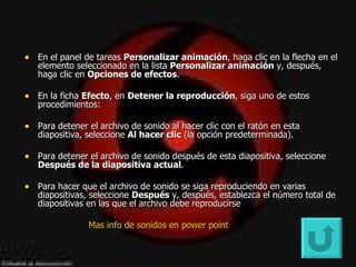 En el panel de tareas  Personalizar animación , haga clic en la flecha en el elemento seleccionado en la lista  Personalizar animación  y, después, haga clic en  Opciones de efectos .  En la ficha  Efecto , en  Detener la reproducción , siga uno de estos procedimientos:  Para detener el archivo de sonido al hacer clic con el ratón en esta diapositiva, seleccione  Al hacer clic  (la opción predeterminada).  Para detener el archivo de sonido después de esta diapositiva, seleccione  Después de la diapositiva actual .  Para hacer que el archivo de sonido se siga reproduciendo en varias diapositivas, seleccione  Después  y, después, establezca el número total de diapositivas en las que el archivo debe reproducirse Mas  info  de sonidos en  power   point   