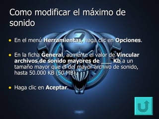 Como modificar el máximo de sonido En el menú  Herramientas , haga clic en  Opciones .  En la ficha  General , aumente el valor de  Vincular archivos de sonido mayores de ___ Kb  a un tamaño mayor que el del mayor archivo de sonido, hasta 50.000 KB (50 MB).  Haga clic en  Aceptar .  