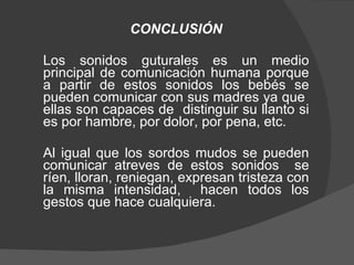 CONCLUSIÓN Los sonidos guturales es un medio principal de comunicación humana porque a partir de estos sonidos los bebés se pueden comunicar con sus madres ya que  ellas son capaces de  distinguir su llanto si es por hambre, por dolor, por pena, etc.  Al igual que los sordos mudos se pueden comunicar atreves de estos sonidos  se ríen, lloran, reniegan, expresan tristeza con la misma intensidad,  hacen todos los gestos que hace cualquiera. 