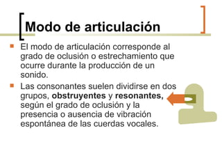 Modo de articulación El modo de articulación corresponde al grado de oclusión o estrechamiento que ocurre durante la producción de un sonido.   Las consonantes suelen dividirse en dos grupos,  obstruyentes  y  resonantes,  según el grado de oclusión y la presencia o ausencia de vibración espontánea de las cuerdas vocales. 