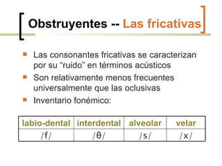 Obstruyentes --  Las fricativas Las consonantes fricativas se caracterizan por su “ruido” en términos acústicos Son relativamente menos frecuentes universalmente que las oclusivas Inventario fonémico: labio-dental interdental alveolar velar /f/ / θ / /s/ /x/ 