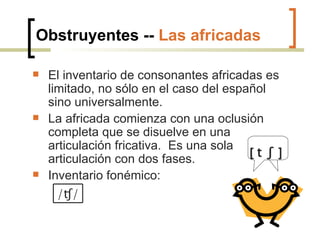 Obstruyentes --  Las africadas El inventario de consonantes africadas es limitado, no sólo en el caso del español sino universalmente. La africada comienza con una oclusión completa que se disuelve en una articulación fricativa.  Es una sola articulación con dos fases. Inventario fonémico: [  t  ʃ  ] / ʧ/ 