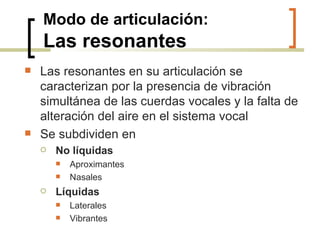 Modo de articulación: Las resonantes Las resonantes en su articulación se caracterizan por la presencia de vibración simultánea de las cuerdas vocales y la falta de alteración del aire en el sistema vocal Se subdividen en No líquidas Aproximantes Nasales Líquidas Laterales Vibrantes 