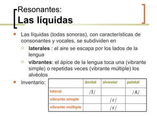 Resonantes: Las líquidas Las líquidas (todas sonoras), con características de consonantes y vocales, se subdividen en laterales  : el aire se escapa por los lados de la lengua  vibrantes : el ápice de la lengua toca una (vibrante simple) o repetidas veces (vibrante múltiple) los alvéolos Inventario: dental alveolar palatal lateral /l/ / ʎ/ vibrante simple / ɾ/ vibrante múltiple /r/ 