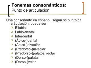 Fonemas consonánticos: Punto de articulación Una consonante en español, según se punto de articulación, puede ser   Bilabial Labio-dental Interdental  (Ápico-)dental (Ápico-)alveolar (Predorso-)alveolar (Predorso-)palatoalveolar (Dorso-)palatal  (Dorso-)velar 