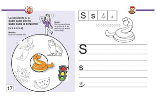 La serpiente sí sí
Sube sube sin fin
Sube sube la serpiente
[s s s s s s]
Melodía:
Que los cumplas feliz.
Gesto:
Con la mano forma
de grafía de S, en
dirección de arriba
hacia abajo.
S
s
S
s
S s S
s
17
sssssssssss
 