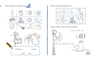 Pinten los dibujos que empiecen con L-F.
22
Pinten los dibujos que empiecen como
La _una enciende el _arol.
Ayuden a Klofky a escribir la letra que se escapó.
_antasma _ideos
_arol _oto
fantasma
fideos
farol
foto
La _oca esta _oca.
l
f
 