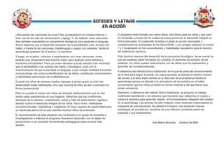 ¿Recuerdan las canciones de cuna? Nos acompañaron en nuestra infancia y
eran una de las vías de comunicación y apego. Y, sin saberlo, esas canciones
iban también modulando los mecanismos biológicos para aprender el lenguaje.
Ahora sabemos que el desarrollo temprano de la sensibilidad a los sonidos del
habla, a través de las canciones, trabalenguas y juegos con palabras, facilita el
aprendizaje posterior de la lectura y la escritura.
Y luego, en el jardín, volvimos a experimentar con otras canciones, rimas,
poesías que recuperaron ese entorno lúdico para avanzar como lectores y
escritores principiantes. Hace ya varias décadas que los estudios han mostrado
que la sensibilidad a los sonidos del habla, o fonológica, junto con el
reconocimiento de que la escritura es lenguaje, y que cumple múltiples funciones
comunicativas, así como la identificación de las letras, constituyen conocimientos
y habilidades precursoras de la alfabetización.
Cuando los niños de sectores medios ingresan a primer grado no solo han
desarrollado estas habilidades, sino que muchos de ellos ya leen y escriben en
forma convencional.
Pero no sucede lo mismo con niños de sectores desfavorecidos que no han
tenido estas experiencias en sus hogares. Sabemos que las condiciones
adversas de la pobreza –malnutrición, estrés y falta de estimulación cognitiva–
atentan contra el desarrollo integral de los niños: físico motor, habilidades
socioemocionales, lingüísticas y cognitivas. El único espacio de oportunidad para
un desarrollo pleno con el que cuentan muchos niños es la escuela.
El reconocimiento de esta situación nos ha llevado a un grupo de docentes e
investigadores a elaborar el programa Queremos Aprender, con el objeto de
proporcionar a los docentes herramientas pedagógicas para encarar este
desafío.
El programa está formado por varios libros, tres libros para los niños y dos para
los docentes, a través de los cuales se busca promover el desarrollo integral en
forma articulada. El cuadernillo Sonidos y Letras en acción acompaña y
complementa las actividades de los libros Klofky y sus amigos exploran el mundo
1 y 2 focalizando en los conocimientos y habilidades necesarios para el dominio
del sistema de escritura.
Este dominio requiere del desarrollo de la conciencia fonológica: darse cuenta de
que las palabras están formadas por sonidos. Al deslindar los sonidos de las
palabras, los niños pueden relacionarlos con las letras que los representan y
aprender las correspondencias.
A diferencia del método fónico tradicional, en el que se parte del reconocimiento
de la letra para llegar al sonido, en esta propuesta se plantea el camino inverso:
del sonido a la letra. Este cambio en la dirección de la enseñanza facilita el
aprendizaje porque se atiende a la articulación de los sonidos en el habla,
conocimiento que los niños ya tienen en forma implícita y del que tienen que
tomar conciencia.
Asimismo, a diferencia del método fónico tradicional, se propone un trabajo
multimodal atendiendo a los estudios que muestran que utilizamos el cuerpo y
todos los sentidos para aprender debido al funcionamiento integrado del cerebro
en el aprendizaje. Las autoras de este material, como docentes responsables en
búsqueda de una educación de calidad e inclusiva, nos proponen nuevas
estrategias de enseñanza, resultado de una reflexión constante sobre las
prácticas y sus fundamentos.
Ana María Borzone Vanesa De Mier
SONIDOS Y LETRAS
EN ACCIÓN
 