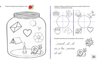 36
Pinten los dibujos que empiecen como Ayuden a Klofky a escribir la letra que se perdió. Decimos los
nombres y escribimos la inicial.
_aracol _ol _ol
sa_a los _uernos
al sol.
Escriban las letras que se escaparon de la canción.
 