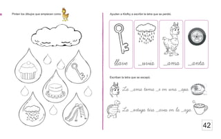 42
Pinten los dibujos que empiecen como Ayuden a Klofky a escribir la letra que se perdió.
_ave
Escriban la letra que se escapó.
La _ama toma _e en una _apa.
La _ortuga tira _aves en la _aza.
ll _uvia _ama _anta
 