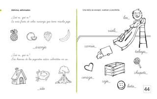 Adivina, adivinador. Una letra se escapó, vuelvan a escribirla.
44
¿Que es, que es?
Es una fruta de color naranja que tiene mucho jugo.
¿Que es, que es?
Los huevos de los pajaritos estan calentitos en su...
_ido
_aranja
leo_
violi_
camio_
corazo_
boto_
chupeti_
cajo_
toboga_
 