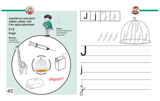 Juanita en una jarra
Jabón, jabón usó
Con agua jabonosa
[j j j]
fregó.
Melodía:
Juguemos
en el bosque.
Gesto:
Simular fregar con
movimientos
circulares.
J
j
J
j
J j J
j
45
Jaguar?
j
j j j j j
j j
j
j
 