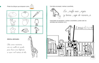 Pinten los dibujos que empiecen como Una letra se escapó, vuelvan a escribirla.
46
La _irafa usa _oyas
y toma _ugo de naran_a.
Alta como montaña
con un cuello de novela
para hacer una bufanda
se usan mil metros de tela.
Adivina, adivinador.
Unas letras se escaparon, vuelvan a escribirlas y pinten sólo los
animales que empiecen con j.
_abali
_irafa
_utria
 