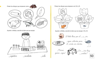 Pinten los dibujos que empiecen como Pinten los dibujos que empiecen con CH y Ñ.
50
El bebe llora por el __i__on.
Ayuden a Klofky a escribir la letra que se escapó.
_upetin _ocolate _icle
Ayuden a Klofky a escribir la letra que se escapó. CH y Ñ.
_oquis calientes para
el _andu sin dientes.
¡Mama,
quiero _oquis!
¿En __ina hay
__ocolate?
 