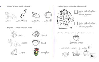 Ayudá a Klofky a leer. Marcá la oración correcta.
Una letra se perdió, vuelvan a escribirla.
58
Simon come
Pregunten a la señorita con cual se escribe.
_orro _anahoria _apato _apallo
pe_ eri_o
_orro ta_a
_apo _emaforo
Zaira sube al sillon
con su zapatos.
Zaira sube al sillon
con sus zapallos.
Escriban la letra que se escapó. ¡Cuidado, son tramposos!
_andia, _opa y _apallo.
 