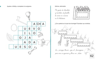 Adivina, adivinador.
Ayuden a Klofky a completar el crucigrama.
62
La _ormigas llevan _ojas al _hormiguero
pero una se equivoco y lleva un _elado.
¿Con quiénes se cruzan las hormigas? Escriban sus nombres.
A
O
O
V
E
U
L
I
CH A
A
J
O
A
D
A
O
S
E
U
Me gusta de chocolate
y tambien de frutilla
lo como en verano
en la heladeria.
_ _ _ _
_ _ _ _ _ _
_ _ _ _ _ _
_ _ _ _ _ _
HELADERÍA
_ _ _ _ _ _
 