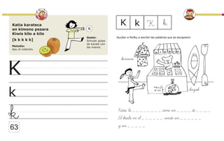 Katia karateca
en kimono pesara
Kiwis kilo a kilo
[k k k k k]
Melodía:
Apu el indiecito.
Gesto:
Simular golpe
de karate con
las manos.
K
k
K
k
K k K
k
63
Katia la _ _ _ _ _ _ _ _ come un _ _ _ _ de _ _ _ _.
El koala en el _ _ _ _ _ _ vende un _ _ _ _ _ _
y un _ _ _ _ _.
Ayuden a Klofky a escribir las palabras que se escaparon.
kimono
kayak
 