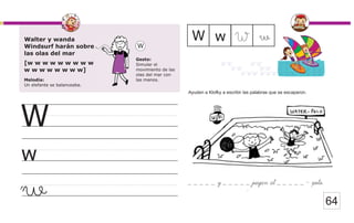 64
Walter y wanda
Windsurf harán sobre
las olas del mar
[w w w w w w w w w
w w w w w w w w]
Melodía:
Un elefante se balanceaba.
Gesto:
Simular el
movimiento de las
olas del mar con
las manos.
W
w
W
w
w
W w W
Ayuden a Klofky a escribir las palabras que se escaparon.
_ _ _ _ _ y _ _ _ _ _ juegan al _ _ _ _ _ - polo.
 