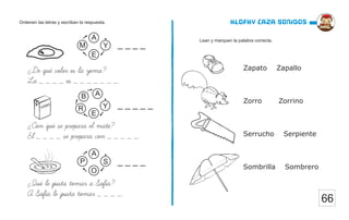66
Klofky caza sonidos
Lean y marquen la palabra correcta.
Ordenen las letras y escriban la respuesta.
¿De que color es la yema?
La _ _ _ _ es _ _ _ _ _ _ _.
¿Con que se prepara el mate?
El _ _ _ _ se prepara con _ _ _ _ _.
¿Que le gusta tomar a Sofia?
A Sofia le gusta tomar _ _ _ _.
Y
M
E
A
Y
R
E
B
S
P
O
A
A
_ _ _ _
_ _ _ _ _
_ _ _ _
Zapato Zapallo
Zorro Zorrino
Serrucho Serpiente
Sombrilla Sombrero
 