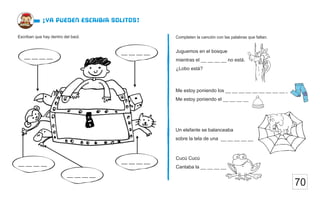 70
¡ya pueden escribir solitos!
Completen la canción con las palabras que faltan.
Escriban que hay dentro del baúl.
Juguemos en el bosque
mientras el __ __ __ __ no está.
¿Lobo está?
Me estoy poniendo los __ __ __ __ __ __ __ __ __ __
Me estoy poniendo el __ __ __ __
Un elefante se balanceaba
sobre la tela de una __ __ __ __ __
Cucú Cucú
Cantaba la __ __ __ __
__ __ __ __
__ __ __ __
__ __ __ __
__ __ __ __
__ __ __ __
 