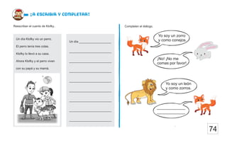74
Completen el diálogo.
Reescriban el cuento de Klofky..
¡a escribir y completar!
Un día ___________________
__ ___
_________________________
_________________________
_________________________
_________________________
_________________________
_________________________
_________________________
____________________
Un día Klofky vio un perro.
El perro tenía tres colas.
Klofky lo llevó a su casa.
Ahora Klofky y el perro viven
con su papá y su mamá.
Yo soy un zorro
y como conejos.
¡No! ¡No me
comas por favor!
Yo soy un león
y como zorros.
_____________
_____________
 