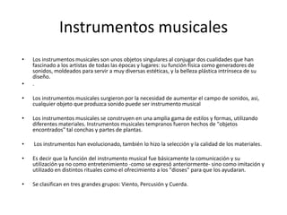 Instrumentos musicales
•

•

Los instrumentos musicales son unos objetos singulares al conjugar dos cualidades que han
fascinado a los artistas de todas las épocas y lugares: su función física como generadores de
sonidos, moldeados para servir a muy diversas estéticas, y la belleza plástica intrínseca de su
diseño.
.

•

Los instrumentos musicales surgieron por la necesidad de aumentar el campo de sonidos, asi,
cualquier objeto que produzca sonido puede ser instrumento musical

•

Los instrumentos musicales se construyen en una amplia gama de estilos y formas, utilizando
diferentes materiales. Instrumentos musicales tempranos fueron hechos de "objetos
encontrados" tal conchas y partes de plantas.

•

Los instrumentos han evolucionado, también lo hizo la selección y la calidad de los materiales.

•

Es decir que la función del instrumento musical fue básicamente la comunicación y su
utilización ya no como entretenimiento -como se expresó anteriormente- sino como imitación y
utilizado en distintos rituales como el ofrecimiento a los "dioses" para que los ayudaran.

•

Se clasifican en tres grandes grupos: Viento, Percusión y Cuerda.

 