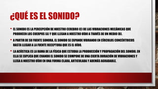 ¿QUÉ ES EL SONIDO?
• EL SONIDO ES LA PERCEPCIÓN DE NUESTRO CEREBRO (C) DE LAS VIBRACIONES MECÁNICAS QUE
PRODUCEN LOS CUERPOS (A) Y QUE LLEGAN A NUESTRO OÍDO A TRAVÉS DE UN MEDIO (B).
• A PARTIR DE SU FUENTE SONORA, EL SONIDO SE EXPANDE VIBRANDO EN CÍRCULOS CONCÉNTRICOS
HASTA LLEGAR A LA FUENTE RECEPTORA QUE ES EL OÍDO.
• LA ACÚSTICA ES LA RAMA DE LA FÍSICA QUE ESTUDIA LA PRODUCCIÓN Y PROPAGACIÓN DEL SONIDO. EN
ELLA SE EXPLICA QUE CUANDO EL SONIDO SE COMPONE DE UNA CIERTA DURACIÓN DE VIBRACIONES Y
LLEGA A NUESTRO OÍDO EN UNA FORMA CLARA, ARTICULADA Y ADEMÁS AGRADABLE.
 