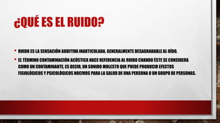 ¿QUÉ ES EL RUIDO?
• RUIDO ES LA SENSACIÓN AUDITIVA INARTICULADA, GENERALMENTE DESAGRADABLE AL OÍDO.
• EL TÉRMINO CONTAMINACIÓN ACÚSTICA HACE REFERENCIA AL RUIDO CUANDO ÉSTE SE CONSIDERA
COMO UN CONTAMINANTE, ES DECIR, UN SONIDO MOLESTO QUE PUEDE PRODUCIR EFECTOS
FISIOLÓGICOS Y PSICOLÓGICOS NOCIVOS PARA LA SALUD DE UNA PERSONA O UN GRUPO DE PERSONAS.
 