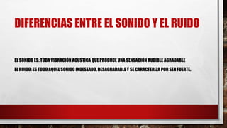 DIFERENCIAS ENTRE EL SONIDO Y EL RUIDO
EL SONIDO ES: TODA VIBRACIÓN ACUSTICA QUE PRODUCE UNA SENSACIÓN AUDIBLE AGRADABLE
EL RUIDO: ES TODO AQUEL SONIDO INDESEADO, DESAGRADABLE Y SE CARACTERIZA POR SER FUERTE.
 
