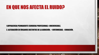 EN QUE NOS AFECTA EL RUIDO?
1,HIPOACUSIA PERMANENTE (SORDERA PROFESIONAL)- IRREVERSIBLE.
2. ALTERACIÓN EN ÓRGANOS DISTINTOS DE LA AUDICIÓN.- +ENFERMEDAD, - CURACIÓN.
 