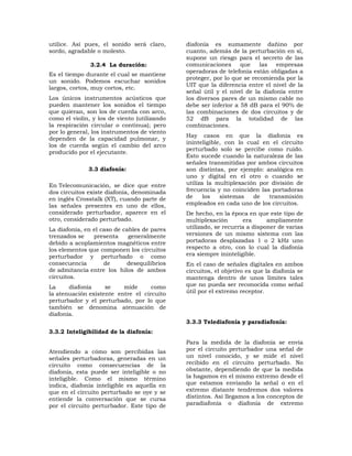 utilice. Así pues, el sonido será claro,      diafonía es sumamente dañino por
sordo, agradable o molesto.                   cuanto, además de la perturbación en sí,
                                              supone un riesgo para el secreto de las
               3.2.4 La duración:             comunicaciones      que    las   empresas
                                              operadoras de telefonía están obligadas a
Es el tiempo durante el cual se mantiene
                                              proteger, por lo que se recomienda por la
un sonido. Podemos escuchar sonidos
                                              UIT que la diferencia entre el nivel de la
largos, cortos, muy cortos, etc.
                                              señal útil y el nivel de la diafonía entre
Los únicos instrumentos acústicos que         los diversos pares de un mismo cable no
pueden mantener los sonidos el tiempo         debe ser inferior a 58 dB para el 90% de
que quieran, son los de cuerda con arco,      las combinaciones de dos circuitos y de
como el violín, y los de viento (utilizando   52 dB para la totalidad de las
la respiración circular o continua); pero     combinaciones.
por lo general, los instrumentos de viento
                                              Hay casos en que la diafonía es
dependen de la capacidad pulmonar, y
                                              ininteligible, con lo cual en el circuito
los de cuerda según el cambio del arco
                                              perturbado solo se percibe como ruido.
producido por el ejecutante.
                                              Esto sucede cuando la naturaleza de las
                                              señales transmitidas por ambos circuitos
              3.3 diafonía:                   son distintas, por ejemplo: analógica en
                                              uno y digital en el otro o cuando se
En Telecomunicación, se dice que entre        utiliza la multiplexación por división de
dos circuitos existe diafonía, denominada     frecuencia y no coinciden las portadoras
en inglés Crosstalk (XT), cuando parte de     de     los   sistemas   de   transmisión
las señales presentes en uno de ellos,        empleados en cada uno de los circuitos.
considerado perturbador, aparece en el        De hecho, en la época en que este tipo de
otro, considerado perturbado.                 multiplexación       era      ampliamente
La diafonía, en el caso de cables de pares    utilizado, se recurría a disponer de varias
trenzados se    presenta     generalmente     versiones de un mismo sistema con las
debido a acoplamientos magnéticos entre       portadoras desplazadas 1 o 2 kHz uno
los elementos que componen los circuitos      respecto a otro, con lo cual la diafonía
perturbador y perturbado o como               era siempre ininteligible.
consecuencia        de      desequilibrios    En el caso de señales digitales en ambos
de admitancia entre los hilos de ambos        circuitos, el objetivo es que la diafonía se
circuitos.                                    mantenga dentro de unos límites tales
La     diafonía     se    mide      como      que no pueda ser reconocida como señal
la atenuación existente entre el circuito     útil por el extremo receptor.
perturbador y el perturbado, por lo que
también se denomina atenuación de
diafonía.
                                              3.3.3 Telediafonía y paradiafonía:
3.3.2 Inteligibilidad de la diafonía:
                                              Para la medida de la diafonía se envía
Atendiendo a cómo son percibidas las          por el circuito perturbador una señal de
señales perturbadoras, generadas en un        un nivel conocido, y se mide el nivel
circuito como consecuencias de la             recibido en el circuito perturbado. No
diafonía, esta puede ser inteligible o no     obstante, dependiendo de que la medida
inteligible. Como el mismo término            la hagamos en el mismo extremo desde el
indica, diafonía inteligible es aquella en    que estamos enviando la señal o en el
que en el circuito perturbado se oye y se     extremo distante tendremos dos valores
entiende la conversación que se cursa         distintos. Así llegamos a los conceptos de
por el circuito perturbador. Este tipo de     paradiafonía o diafonía de extremo
 