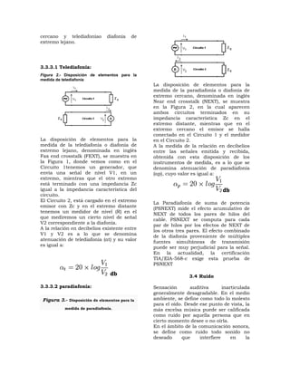 cercano y telediafoníao         diafonía    de
extremo lejano.




3.3.3.1 Telediafonía:
Figura 2.- Disposición de elementos para la
medida de telediafonía
                                                 La disposición de elementos para la
                                                 medida de la paradiafonía o diafonía de
                                                 extremo cercano, denominada en inglés
                                                 Near end crosstalk (NEXT), se muestra
                                                 en la Figura 2, en la cual aparecen
                                                 ambos circuitos terminados en su
                                                 impedancia característica Zc en el
                                                 extremo distante, mientras que en el
                                                 extremo cercano el emisor se halla
                                                 conectado en el Circuito 1 y el medidor
La disposición de elementos para la              en el Circuito 2.
medida de la telediafonía o diafonía de          A la medida de la relación en decibelios
extremo lejano, denominada en inglés             entre las señales emitida y recibida,
Fax end crosstalk (FEXT), se muestra en          obtenida con esta disposición de los
la Figura 1, donde vemos como en el              instrumentos de medida, es a lo que se
Circuito 1tenemos un generador, que              denomina atenuación de paradiafonía
envía una señal de nivel V1, en un               (αp), cuyo valor es igual a:
extremo, mientras que el otro extremo
está terminado con una impedancia Zc
igual a la impedancia característica del                                        db
circuito.
El Circuito 2, está cargado en el extremo        La Paradiafonía de suma de potencia
emisor con Zc y en el extremo distante
                                                 (PSNEXT) mide el efecto acumulativo de
tenemos un medidor de nivel (R) en el
                                                 NEXT de todos los pares de hilos del
que mediremos un cierto nivel de señal           cable. PSNEXT se computa para cada
V2 correspondiente a la diafonía.
                                                 par de hilos por los efectos de NEXT de
A la relación en decibelios existente entre      los otros tres pares. El efecto combinado
V1 y V2 es a lo que se denomina                  de la diafonía proveniente de múltiples
atenuación de telediafonía (αt) y su valor
                                                 fuentes simultáneas de transmisión
es igual a:                                      puede ser muy perjudicial para la señal.
                                                 En la actualidad, la certificación
                                                 TIA/EIA-568-c exige esta prueba de
                                                 PSNEXT

                                  db                             3.4 Ruido

3.3.3.2 paradiafonía:                            Sensación       auditiva       inarticulada
                                                 generalmente desagradable. En el medio
 Figura 3.-   Disposición de elementos para la   ambiente, se define como todo lo molesto
                                                 para el oído. Desde ese punto de vista, la
          medida de paradiafonía.                más excelsa música puede ser calificada
                                                 como ruido por aquella persona que en
                                                 cierto momento desee o no oírla.
                                                 En el ámbito de la comunicación sonora,
                                                 se define como ruido todo sonido no
                                                 deseado      que    interfiere     en     la
 