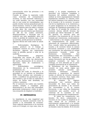 comunicación entre las personas o en         tensión y la propia impedancia se
sus actividades.                             describen con números complejos o
Cuando se utiliza la expresión ruido         funciones del análisis armónico. Su
como     sinónimo    de   contaminación      módulo (a veces impropiamente llamado
acústica, se está haciendo referencia a      impedancia) establece la relación entre
un ruido (sonido), con una intensidad        los valores máximos o los valores eficaces
alta (o una suma de intensidades), que       de la tensión y de la corriente. La parte
puede resultar incluso perjudicial para la   real de la impedancia es la resistencia y
salud humana. Contra el ruido excesivo       su parte imaginaria es la reactancia. El
se usan tapones para los oídos y orejeras    concepto de impedancia generaliza la ley
(cascos para las orejas, los cuales          de Ohm en el estudio de circuitos en
contienen una electrónica que disminuye      corriente alterna (AC).El término fue
los dB de los ruidos exteriores,             acuñado por Oliver Heaviside en 1886.
disminuyéndolos o haciendo que su            En general, la solución para las
audición sea más agradable), para así        corrientes y las tensiones de un circuito
evitar la pérdida de audición (que, si no    formado por resistencias, condensadores
se controla, puede provocar la sordera).     e inductancias y sin ningún componente
Algunos efectos del ruido sobre la salud:    de comportamiento no lineal, son
1                                            soluciones de ecuaciones diferenciales.
        Enfermedades fisiológicas: Se        Pero, cuando todos los generadores de
pueden producir en el trabajo o              tensión y de corriente tienen la misma
ambientes sonoros en torno a los 100         frecuencia constante y sus amplitudes
decibelios, algunas tan importantes          son constantes, las soluciones en estado
como la pérdida parcial o total de la        estacionario     (cuando      todos      los
audición.                                    fenómenos          transitorios         han
        Enfermedades            psíquicas:   desaparecido) son sinusoidales y todas
Producidas por exceso de ruido, se           las tensiones y corrientes tienen la
pueden citar el estrés, las alteraciones     misma frecuencia que los generadores y
del sueño, disminución de la atención,       amplitud constante. La fase, sin
depresión, falta de rendimiento o            embargo, se verá afectada por la parte
agresividad.                                 compleja (reactancia) de la impedancia.
        Enfermedades         sociológicas:   El formalismo de las impedancias
Alteraciones en la comunicación, el          consiste en unas pocas reglas que
rendimiento, etc.                            permiten     calcular     circuitos     que
El estudio del ruido, la vibración y la      contienen       elementos        resistivos,
severidad en un sistema se denomina          inductivos o capacitivos de manera
NVH. Estos estudios van orientados a         similar al cálculo de circuitos resistivos
medir y modificar los parámetros que le      en corriente continua. Esas reglas sólo
dan nombre y que se dan en vehículos a       son válidas en los casos siguientes:
motor, de forma más detallada, en                    Si    estamos       en     régimen
coches y camiones.                           permanente      con    corriente    alterna
Por el contrario los ruidos son también      sinusoidal. Es decir, que todos los
sonidos simples o complejos pero             generadores de tensión y de corriente
disarmónicos y de muy alta intensidad,       son sinusoidales y de la misma
generando intolerancia o dolor al oído y     frecuencia, y que todos los fenómenos
una sensación de displacer al individuo.     transitorios que pueden ocurrir al
                                             comienzo de la conexión se han
          IV. IMPEDANCIA                     atenuado y desaparecido completamente.
                                                     Si todos los componentes son
                                             lineales. Es decir, componentes o
La impedancia es una magnitud que            circuitos en los cuales la amplitud (o el
establece la relación (cociente) entre la    valor eficaz) de       la corriente es
tensión y la intensidad de corriente.        estrictamente proporcional a la tensión
Tiene especial importancia si la corriente   aplicada. Se excluyen los componentes
varía en el tiempo, en cuyo caso, ésta, la   no lineales como los diodos. Si el circuito
 