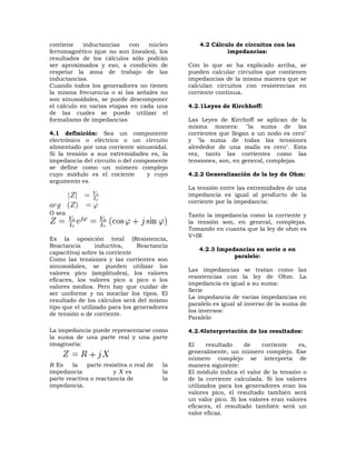 contiene    inductancias   con    núcleo           4.2 Cálculo de circuitos con las
ferromagnético (que no son lineales), los                   impedancias:
resultados de los cálculos sólo podrán
ser aproximados y eso, a condición de          Con lo que se ha explicado arriba, se
respetar la zona de trabajo de las             pueden calcular circuitos que contienen
inductancias.                                  impedancias de la misma manera que se
Cuando todos los generadores no tienen         calculan circuitos con resistencias en
la misma frecuencia o si las señales no        corriente continua.
son sinusoidales, se puede descomponer
el cálculo en varias etapas en cada una        4.2.1Leyes de Kirchhoff:
de las cuales se puede utilizar el
formalismo de impedancias                      Las Leyes de Kirchoff se aplican de la
                                               misma manera: "la suma de las
4.1 definición: Sea un componente              corrientes que llegan a un nodo es cero"
electrónico o eléctrico o un circuito          y "la suma de todas las tensiones
alimentado por una corriente sinusoidal.       alrededor de una malla es cero". Esta
Si la tensión a sus extremidades es, la        vez, tanto las corrientes como las
impedancia del circuito o del componente       tensiones, son, en general, complejas.
se define como un número complejo
cuyo módulo es el cociente        y cuyo       4.2.2 Generalización de la ley de Ohm:
argumento es.
                                               La tensión entre las extremidades de una
                                               impedancia es igual al producto de la
                                               corriente por la impedancia:
O sea                                          Tanto la impedancia como la corriente y
                                               la tensión son, en general, complejas.
                                               Tomando en cuanta que la ley de ohm es
                                               V=IR
Es la oposición total (Resistencia,
Reactancia       inductiva,     Reactancia
                                                  4.2.3 Impedancias en serie o en
capacitiva) sobre la corriente
                                                             paralelo:
Como las tensiones y las corrientes son
sinusoidales, se pueden utilizar los
                                               Las impedancias se tratan como las
valores pico (amplitudes), los valores
                                               resistencias con la ley de Ohm. La
eficaces, los valores pico a pico o los
                                               impedancia es igual a su suma:
valores medios. Pero hay que cuidar de
                                               Serie
ser uniforme y no mezclar los tipos. El
                                               La impedancia de varias impedancias en
resultado de los cálculos será del mismo
                                               paralelo es igual al inverso de la suma de
tipo que el utilizado para los generadores
                                               los inversos:
de tensión o de corriente.
                                               Paralelo

La impedancia puede representarse como         4.2.4Interpretación de los resultados:
la suma de una parte real y una parte
imaginaria:                                    El     resultado    de     corriente   es,
                                               generalmente, un número complejo. Ese
                                               número complejo se interpreta de
  Es    la    parte resistiva o real de   la   manera siguiente:
impedancia              y   es            la   El módulo indica el valor de la tensión o
parte reactiva o reactancia de            la   de la corriente calculada. Si los valores
impedancia.                                    utilizados para los generadores eran los
                                               valores pico, el resultado también será
                                               un valor pico. Si los valores eran valores
                                               eficaces, el resultado también será un
                                               valor eficaz.
 