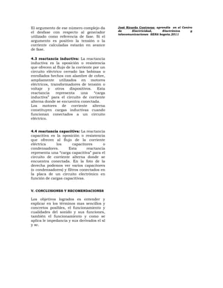 El argumento de ese número complejo da        José Ricardo Contreras: aprendiz en el Centro
                                              de      Electricidad,      Electrónica      y
el desfase con respecto al generador
                                              telecomunicaciones SENA bogota.2011
utilizado como referencia de fase. Si el
argumento es positivo la tensión o la
corriente calculadas estarán en avance
de fase.

4.3 reactancia inductiva: La reactancia
inductiva es la oposición o resistencia
que ofrecen al flujo de la corriente por un
circuito eléctrico cerrado las bobinas o
enrollados hechos con alambre de cobre,
ampliamente utilizados en motores
eléctricos, transformadores de tensión o
voltaje y otros dispositivos. Esta
reactancia     representa    una     “carga
inductiva” para el circuito de corriente
alterna donde se encuentra conectada.
Los motores de corriente alterna
constituyen cargas inductivas cuando
funcionan conectados a un circuito
eléctrico.


4.4 reactancia capacitiva: La reactancia
capacitiva es la oposición o resistencia
que ofrecen al flujo de la corriente
eléctrica     los       capacitores      o
condensadores.       Esta       reactancia
representa una “carga capacitiva” para el
circuito de corriente alterna donde se
encuentra conectada. En la foto de la
derecha podemos ver varios capacitores
(o condensadores) y filtros conectados en
la placa de un circuito electrónico en
función de cargas capacitivas.


V. CONCLUSIONES Y RECOMENDACIONES

Los objetivos logrados es entender y
explicar en los términos mas sencillos y
concretos posibles, el funcionamiento y
cualidades del sonido y sus funciones,
también el funcionamiento y como se
aplica le impedancia y sus derivados el xl
y xc.
 