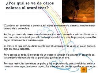 ¿Por qué se ve de otros
 colores al atardecer?



Cuando el sol comienza a ponerse, sus rayos atraviesan una distancia mucho mayor
dentro de la atmósfera.

Así, las partículas de mayor tamaño suspendidas en la atmósfera inferior dispersan la
luz con tanta intensidad que sólo las longitudes de onda más largas, rojas y amarillas,
llegan directamente a nuestros ojos.

Es más, si te fijas bien, te darás cuenta que el sol también se ve de un color distinto,
algo así como escarlata.

Pero eso no es todo. El colorido de un ocaso o también del amanecer depende de
la cantidad y del tamaño de las partículas que hay en el aire.

Por esta razón, las tormentas de polvo y las erupciones de ceniza volcánica crean a
menudo unos espectaculares crepúsculos muy lejos de donde aquéllas se producen.
 