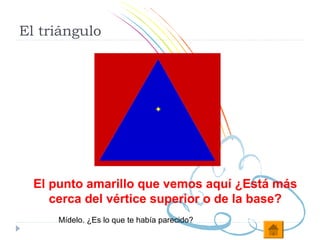 El triángulo




  El punto amarillo que vemos aquí ¿Está más
     cerca del vértice superior o de la base?
      Mídelo. ¿Es lo que te había parecido?
 
