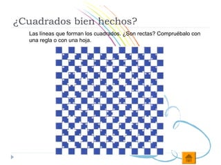 ¿Cuadrados bien hechos?
  Las líneas que forman los cuadrados. ¿Son rectas? Compruébalo con
  una regla o con una hoja.
 