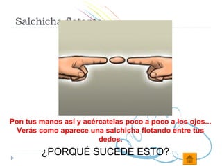 Salchicha flotante




Pon tus manos así y acércatelas poco a poco a los ojos...
  Verás como aparece una salchicha flotando entre tus
                        dedos.
         ¿PORQUÉ SUCEDE ESTO?
 